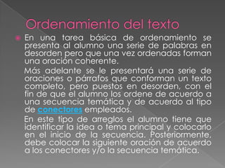    En una tarea básica de ordenamiento se
    presenta al alumno una serie de palabras en
    desorden pero que una vez ordenadas forman
    una oración coherente.
    Más adelante se le presentará una serie de
    oraciones o párrafos que conforman un texto
    completo, pero puestos en desorden, con el
    fin de que el alumno los ordene de acuerdo a
    una secuencia temática y de acuerdo al tipo
    de conectores empleados.
    En este tipo de arreglos el alumno tiene que
    identificar la idea o tema principal y colocarlo
    en el inicio de la secuencia. Posteriormente,
    debe colocar la siguiente oración de acuerdo
    a los conectores y/o la secuencia temática.
 