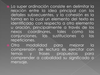  La super ordinación consiste en delimitar la
  relación entre la idea principal con los
  detalles subsecuentes, y la cohesión es la
  forma en la cual un elemento del texto es
  identificado con respecto a otro elemento
  u oración, principalmente a través de los
  nexos     coordinares,  tales  como      las
  conjunciones, las sustituciones o las
  repeticiones.
 Otra     modalidad     para   mejorar     la
  comprensión de lectura es ejercitar con
  temas      y   frases   propuestas     para
  comprender a cabalidad su significado o
  mensaje.
 