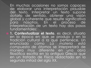 En muchas ocasiones no somos capaces
  de elaborar una interpretación plausible
  del texto. Interpretar un texto supone
  dotarlo de sentido, obtener una visión
  global y coherente que resulte significativa
  para nosotros. En el proceso de
  interpretación de un texto hay dos pasos
  fundamentales:
 1. Contextualizar el texto, es decir, situarlo
  en la época en que se produjo y en la
  tradición cultural a la que pertenece. Un
  enunciado       como     La   materia     está
  compuesta de átomos se interpretará de
  manera muy diferente en una obra
  filosófica escrita en la antigua Grecia que
  en un tratado de Física redactado en la
  segunda mitad del siglo XX.
 