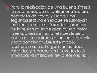    Para la realización de una buena síntesis
    lo recomendado es realizar una lectura
    completa del texto, y luego, una
    segunda lectura en la que se subrayan
    las ideas centrales. Durante el proceso
    de la relectura es de gran ayuda notar
    la estructura del texto, el que debiera
    contener una introducción, un desarrollo
    y una conclusión. De este modo,
    resultará más fácil organizar las ideas
    extraídas y redactar un nuevo texto sin
    modificar la intención del autor original.
 