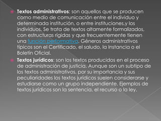  Textos administrativos: son aquellos que se producen
  como medio de comunicación entre el individuo y
  determinada institución, o entre instituciones,y los
  individuos. Se trata de textos altamente formalizados,
  con estructuras rígidas y que frecuentemente tienen
  una función performativa. Géneros administrativos
  típicos son el Certificado, el saludo, la Instancia o el
  Boletín Oficial.
 Textos jurídicos: son los textos producidos en el proceso
  de administración de justicia. Aunque son un subtipo de
  los textos administrativos, por su importancia y sus
  peculiaridades los textos jurídicos suelen considerarse y
  estudiarse como un grupo independiente. Ejemplos de
  textos jurídicos son la sentencia, el recurso o la ley.
 