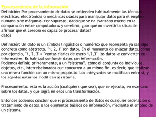 Procesamiento de la información
Definición: Por procesamiento de datos se entienden habitualmente las técnicas
eléctricas, electrónicas o mecánicas usadas para manipular datos para el empleo
humano o de máquinas. Por supuesto, dado que se ha avanzado mucho en la
comparación entre computadoras y cerebros, ¿por qué no invertir la situación y
afirmar que el cerebro es capaz de procesar datos?
datos

Definición: Un dato es un símbolo lingüístico o numérico que representa ya sea algo
concreto como abstracto. "1, 2, 3" son datos. En el momento de enlazar datos. como
por ejemplo, "1, 2, 3" = "ventas diarias de enero 1,2,3", los datos se convierten en
información. Es habitual confundir datos con información.
Podemos definir, primeramente, a un ―sistema‖, como el conjunto de individuos,
objetos, etc.,interrelacionados que concurren a un mismo fin, es decir, que realizan
una misma función con un mismo propósito. Los integrantes se modifican entre sí, y
los agentes externos modifican al sistema.

Procesamiento: esta es la acción (cualquiera que sea), que se ejecuta, en este caso
sobre los datos, y que logra en ellos una transformación.

Entonces podemos concluir que el procesamiento de Datos es cualquier ordenación o
tratamiento de datos, o los elementos básicos de información, mediante el empleo de
un sistema.
 