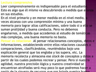 Lectura comprensiva
Leer comprensivamente es indispensable para el estudiante.
Esto es algo que él mismo va descubriendo a medida que avanza
en sus estudios.
En el nivel primario y en menor medida en el nivel medio, a
veces alcanza con una comprensión mínima y una buena
memoria para lograr altas calificaciones, sobre todo si a ello se
suman prolijidad y buena conducta. Pero no debemos
engañarnos, a medida que accedemos al estudio de temáticas
más complejas, una buena memoria no basta.
Pensar es relacionar. Al pensar relacionamos conceptos, datos e
informaciones, estableciendo entre ellos relaciones causales o
comparaciones, clasificándolos, reuniéndolos bajo una
explicación general que los engloba y los supera, etc. La
memoria recolecta y almacena ese stock de conceptos y datos a
partir de los cuales podemos recrear y pensar. Pero si nuestra
agilidad, nuestra precisión lógica y nuestra creatividad se
encuentran atrofiadas será muy poco lo que podremos hacer a
 
