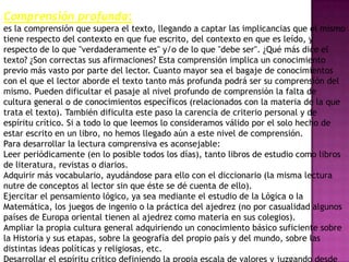 Comprensión profunda:
es la comprensión que supera el texto, llegando a captar las implicancias que el mismo
tiene respecto del contexto en que fue escrito, del contexto en que es leído, y
respecto de lo que "verdaderamente es" y/o de lo que "debe ser". ¿Qué más dice el
texto? ¿Son correctas sus afirmaciones? Esta comprensión implica un conocimiento
previo más vasto por parte del lector. Cuanto mayor sea el bagaje de conocimientos
con el que el lector aborde el texto tanto más profunda podrá ser su comprensión del
mismo. Pueden dificultar el pasaje al nivel profundo de comprensión la falta de
cultura general o de conocimientos específicos (relacionados con la materia de la que
trata el texto). También dificulta este paso la carencia de criterio personal y de
espíritu crítico. Si a todo lo que leemos lo consideramos válido por el solo hecho de
estar escrito en un libro, no hemos llegado aún a este nivel de comprensión.
Para desarrollar la lectura comprensiva es aconsejable:
Leer periódicamente (en lo posible todos los días), tanto libros de estudio como libros
de literatura, revistas o diarios.
Adquirir más vocabulario, ayudándose para ello con el diccionario (la misma lectura
nutre de conceptos al lector sin que éste se dé cuenta de ello).
Ejercitar el pensamiento lógico, ya sea mediante el estudio de la Lógica o la
Matemática, los juegos de ingenio o la práctica del ajedrez (no por casualidad algunos
países de Europa oriental tienen al ajedrez como materia en sus colegios).
Ampliar la propia cultura general adquiriendo un conocimiento básico suficiente sobre
la Historia y sus etapas, sobre la geografía del propio país y del mundo, sobre las
distintas ideas políticas y religiosas, etc.
 