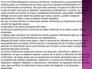 Si se mira detenidamente la lectura inferencial, fundamenta su procedimiento en el
énfasis puesto en la deducción de ideas que no se expresan directamente en el texto,
en la información no explícita. Hay que estar atentos a lo que no se dice en el texto, a
lo que el autor cree que ya sabemos, conocemos y entendemos. La tarea, se recalca,
como lectores es extraer la mayor cantidad de inferencias, para poder entablar un
diálogo con ese autor sobre los puntos que trata y asume, y poder comparar
pensamientos e ideas, como lo señala Claudia González.
Por eso a la hora de leer el texto para extraer inferencias es importante tener en
cuenta los siguientes pasos:
a) Identificar las ideas principales del texto.
b) Efectuar suposiciones en torno de las ideas implícitas en el texto a partir de las
existentes.
c) Releer para constatar las inferencias hechas (aquella información que las valide se
convierte así en su fundamentación correspondiente).
Después de tener claros estos pasos, viene el proceso de reflexión en torno al texto
que posibilitará una mayor interiorización e interpretación de lo leído y ayudará a
analizar la información nueva suministrada por el texto u otros casos o situaciones
desconocidas para el lector.
La lectura inferencial exige leer el texto con atención, identificar y definir el
problema o lo que se requiere explicar a partir de la lectura, descartar la información
irrelevante, las falsas pistas que no proporciona los datos necesarios para cumplir con
el propósito de análisis establecido, identificar y rastrear los indicios para construir
supuestos, elaborar hipótesis y conclusiones, confrontar los supuestos hechos en cada
caso, para verificar la coherencia interna sobre las hipótesis y conclusiones
planteadas.
 