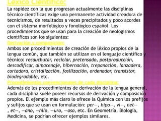 Léxico Científico:
La rapidez con la que progresan actualmente las disciplinas
técnico–científicas exige una permanente actividad creadora de
tecnicismos, de resultados a veces precipitados y poco acordes
con el sistema morfológico y fonológico español. Los
procedimientos que se usan para la creación de neologismos
científicos son los siguientes:
Derivación y composición:
Ambos son procedimientos de creación de léxico propios de la
lengua común, que también se utilizan en el lenguaje científico y
técnico: recauchutar, reciclar, pretensado, postproducción,
descodificar, almacenaje, hibernación, trepanación, lanzadera,
cortadora, cristalización, fosilización, ordenador, transistor,
biodegradable, etc.
Procedimientos convencionales de cada disciplina:
Además de los procedimientos de derivación de la lengua general,
cada disciplina suele poseer recursos de derivación y composición
propios. El ejemplo más claro lo ofrece la Química con los prefijos
y sufijos que se usan en formulación: per—, hipo—, vi—, net—
, et—, —ano, —hilo, —uro, —oso, etc. En Geometría, Biología,
Medicina, se podrían ofrecer ejemplos similares.
 