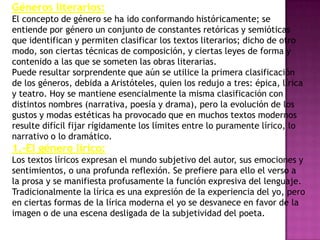 Géneros literarios:
El concepto de género se ha ido conformando históricamente; se
entiende por género un conjunto de constantes retóricas y semióticas
que identifican y permiten clasificar los textos literarios; dicho de otro
modo, son ciertas técnicas de composición, y ciertas leyes de forma y
contenido a las que se someten las obras literarias.
Puede resultar sorprendente que aún se utilice la primera clasificación
de los géneros, debida a Aristóteles, quien los redujo a tres: épica, lírica
y teatro. Hoy se mantiene esencialmente la misma clasificación con
distintos nombres (narrativa, poesía y drama), pero la evolución de los
gustos y modas estéticas ha provocado que en muchos textos modernos
resulte difícil fijar rígidamente los límites entre lo puramente lírico, lo
narrativo o lo dramático.
1.-El género lírico:
Los textos líricos expresan el mundo subjetivo del autor, sus emociones y
sentimientos, o una profunda reflexión. Se prefiere para ello el verso a
la prosa y se manifiesta profusamente la función expresiva del lenguaje.
Tradicionalmente la lírica es una expresión de la experiencia del yo, pero
en ciertas formas de la lírica moderna el yo se desvanece en favor de la
imagen o de una escena desligada de la subjetividad del poeta.
 