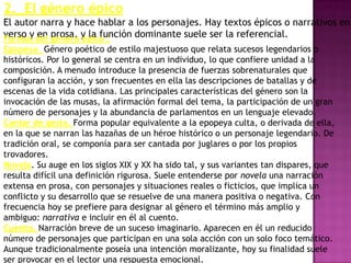2._El género épico
El autor narra y hace hablar a los personajes. Hay textos épicos o narrativos en
verso y del prosa, y la función dominante suele ser la referencial.
Formas en genero épico :
Epopeya. Género poético de estilo majestuoso que relata sucesos legendarios o
históricos. Por lo general se centra en un individuo, lo que confiere unidad a la
composición. A menudo introduce la presencia de fuerzas sobrenaturales que
configuran la acción, y son frecuentes en ella las descripciones de batallas y de
escenas de la vida cotidiana. Las principales características del género son la
invocación de las musas, la afirmación formal del tema, la participación de un gran
número de personajes y la abundancia de parlamentos en un lenguaje elevado.
Cantar de gesta. Forma popular equivalente a la epopeya culta, o derivada de ella,
en la que se narran las hazañas de un héroe histórico o un personaje legendario. De
tradición oral, se componía para ser cantada por juglares o por los propios
trovadores.
Novela. Su auge en los siglos XIX y XX ha sido tal, y sus variantes tan dispares, que
resulta difícil una definición rigurosa. Suele entenderse por novela una narración
extensa en prosa, con personajes y situaciones reales o ficticios, que implica un
conflicto y su desarrollo que se resuelve de una manera positiva o negativa. Con
frecuencia hoy se prefiere para designar al género el término más amplio y
ambiguo: narrativa e incluir en él al cuento.
Cuento. Narración breve de un suceso imaginario. Aparecen en él un reducido
número de personajes que participan en una sola acción con un solo foco temático.
Aunque tradicionalmente poseía una intención moralizante, hoy su finalidad suele
ser provocar en el lector una respuesta emocional.
 