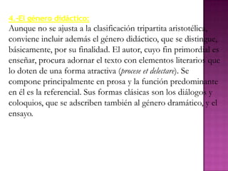 4.-El género didáctico:
Aunque no se ajusta a la clasificación tripartita aristotélica,
conviene incluir además el género didáctico, que se distingue,
básicamente, por su finalidad. El autor, cuyo fin primordial es
enseñar, procura adornar el texto con elementos literarios que
lo doten de una forma atractiva (procese et delectare). Se
compone principalmente en prosa y la función predominante
en él es la referencial. Sus formas clásicas son los diálogos y
coloquios, que se adscriben también al género dramático, y el
ensayo.
 