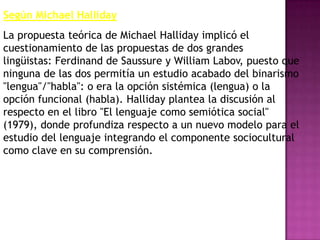 Según Michael Halliday
La propuesta teórica de Michael Halliday implicó el
cuestionamiento de las propuestas de dos grandes
lingüistas: Ferdinand de Saussure y William Labov, puesto que
ninguna de las dos permitía un estudio acabado del binarismo
"lengua"/"habla": o era la opción sistémica (lengua) o la
opción funcional (habla). Halliday plantea la discusión al
respecto en el libro "El lenguaje como semiótica social"
(1979), donde profundiza respecto a un nuevo modelo para el
estudio del lenguaje integrando el componente sociocultural
como clave en su comprensión.
 