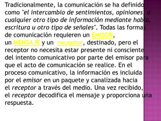 Tradicionalmente, la comunicación se ha definido
como "el intercambio de sentimientos, opiniones, o
cualquier otro tipo de información mediante habla,
escritura u otro tipo de señales". Todas las formas
de comunicación requieren un EMISOR,
un MENSAJE y un receptor, destinado, pero el
receptor no necesita estar presente ni consciente
del intento comunicativo por parte del emisor para
que el acto de comunicación se realice. En el
proceso comunicativo, la información es incluida
por el emisor en un paquete y canalizada hacia
el receptor a través del medio. Una vez recibido,
el receptor decodifica el mensaje y proporciona una
respuesta.
 