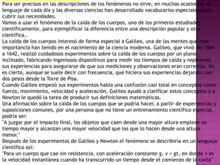 Para ser precisos en las descripciones de los fenómenos no sirve, en muchas ocasiones, el
lenguaje de cada día y las diversas ciencias han desarrollado vocabularios especiales para
cubrir sus necesidades.
Vamos a usar el fenómeno de la caída de los cuerpos, uno de los primeros estudiados
científicamente, para ejemplificar la diferencia entre una descripción popular y otra
científica..
La caída de los cuerpos interesó de forma especial a Galileo, una de las mentes que mas
importancia han tenido en el nacimiento de la ciencia moderna. Galileo, que vivió de 1564
a 1642, realizó cuidadosos experimentos sobre la caída de los cuerpos por un plano
inclinado, fabricando ingeniosos dispositivos para medir los tiempos de caída y repitiendo
sus experiencias para asegurarse de que sus mediciones y observaciones eran correctas. No
es cierto, aunque se suele decir con frecuencia, que hiciera sus experiencias dejando caer
dos pesos desde la Torre de Pisa.
Cuando Galileo empezó sus experimentos había una confusión casi total en conceptos como
fuerza, movimiento, velocidad y aceleración. Galileo ayudó a clarificar estos conceptos y a
Newton le quedó la tarea de producir sus definiciones matemáticas.
Una afirmación sobre la caída de los cuerpos que se podría hacer, a partir de experiencias y
suposiciones comunes, por una persona que no tiene un entrenamiento científico especial,
podría ser:
"A juzgar por el impacto final, los objetos que caen desde una mayor altura emplean un
tiempo mayor y alcanzan una mayor velocidad que los que lo hacen desde una altura
menor."
Después de los experimentos de Galileo y Newton el fenómeno se describiría en un lenguaje
científico así:
"Para un cuerpo que cae sin resistencia, con aceleración constante g, v = gt, en donde v es
la velocidad instantánea cuando ha transcurrido un tiempo desde el comienzo de la caída"
 