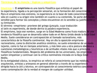 Términos de la ciencia : lógicos y empíricos

Empíricos : El empirismo es una teoría filosófica que enfatiza el papel de
la experiencia, ligada a la percepción sensorial, en la formación del conocimiento.
Para el empirismo más extremo, la experiencia es la base de todo conocimiento, no
sólo en cuanto a su origen sino también en cuanto a su contenido. Se parte del mundo
sensible para formar los conceptos y éstos encuentran en lo sensible su justificación y
su limitación.
El término «empirismo» proviene del griego έμπειρία, cuya traducción
al latín es experientia, de donde deriva la palabra experiencia.
El empirismo, bajo ese nombre, surge en la Edad Moderna como fruto maduro de una
tendencia filosófica que se desarrolla sobre todo en el Reino Unido desde la Baja Edad
Media. Suele considerarse en contraposición al llamado racionalismo, más
característico de la filosofía continental. Hoy en día la oposición empirismo-
racionalismo, como la distinción analítico sintético, no suele entenderse de un modo
tajante, como lo fue en tiempos anteriores, y más bien una u otra postura obedece a
cuestiones metodológicas y heurísticas o de actitudes vitales más que a principios
filosóficos fundamentales. Respecto del problema de los universales, los empiristas
suelen simpatizar y continuar con la crítica nominalista iniciada en la Baja Edad
Media.
En la Antigüedad clásica, lo empírico se refería al conocimiento que los médicos,
arquitectos, artistas y artesanos en general obtenían a través de su experiencia
dirigida hacia lo útil y técnico, en contraposición al conocimiento teórico concebido
como contemplación de la verdad al margen de cualquier utilidad.
 