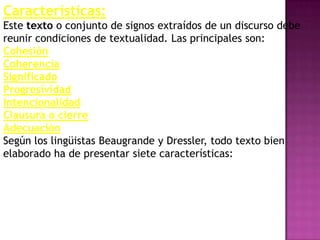 Características:
Este texto o conjunto de signos extraídos de un discurso debe
reunir condiciones de textualidad. Las principales son:
Cohesión
Coherencia
Significado
Progresividad
Intencionalidad
Clausura o cierre
Adecuación
Según los lingüistas Beaugrande y Dressler, todo texto bien
elaborado ha de presentar siete características:
 