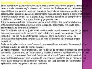 Sociología: Los roles sociales como interpretaciones
El rol social es el papel o función social que la colectividad o el grupo atribuye a una
determinada persona según diversas circunstancias. Dicho papel se traduce en las
expectativas que genera la acción que debe hacer dicha persona respecto a la
colectividad, según las cuales es socialmente juzgada como buena o como mala según
la interpretación de su "rol" o papel. Cada individuo social ha de cumplir diversos roles
sociales en cada uno de sus ambientes y grupos sociales.
Así podemos considerar roles como: padre-madre/hijo-hija, profesor/alumno,
jefe/subordinado, líder, gracioso, cura, abogado, deportista, etc. cada caso
acomodado a su ambiente concreto.
Esta función del rol social justifica el sentido de la moral, como obligación de seguir
los usos y costumbres de la colectividad o del grupo en el que se desarrolla el
individuo. Por eso ha de distinguirse la moral, como costumbre social, de
la ética como libertad de conciencia a la hora de ordenar la conducta propia
individual.
Cada sociedad establece unas "normas" para considerar a alguien "buena madre", o
castigar a quien se sale de dichas normas.
La representación, "interpretación", del rol social de abogado no depende tanto de un
contenido objetivo sino de "interpretar y presentar como la realidad objetiva" el caso
concreto en orden a una finalidad: "defender al acusado" para excluirlo o incluirlo
dentro del ámbito en el que se aplica la ley general; lo mismo que el rol social del
fiscal para "acusarlo"; en cambio el rol social del juez consiste en "interpretar" la
aplicación de la ley general al caso concreto.
 