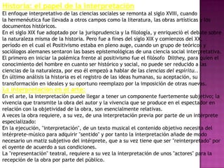 Historia: el papel de la interpretación
El enfoque interpretativo de las ciencias sociales se remonta al siglo XVIII, cuando
la hermenéutica fue llevada a otros campos como la literatura, las obras artísticas y los
documentos históricos.
En el siglo XIX fue adoptado por la jurisprudencia y la filología, y enriqueció el debate sobre
la naturaleza misma de la historia. Pero fue a fines del siglo XIX y comienzos del XX,
período en el cual el Positivismo estaba en pleno auge, cuando un grupo de teóricos y
sociólogos alemanes sentaron las bases epistemológicas de una ciencia social interpretativa.
El primero en iniciar la polémica frente al positivismo fue el filósofo Dilthey, para quien el
conocimiento del hombre en cuanto ser histórico y social, no puede ser reducido a las
ciencias de la naturaleza, por eso él empezó a hablar de las ciencias del espíritu..
En último análisis la historia es el registro de las ideas humanas, su aceptación, su
transformación en ideales y su oportuno reemplazo por la imposición de otras nuevas.
La interpretación en el arte:
En el arte, la interpretación puede llegar a tener un componente fuertemente subjetivo; la
vivencia que transmite la obra del autor y la vivencia que se produce en el espectador en
relación con la objetividad de la obra, son esencialmente relativas.
A veces la obra requiere, a su vez, de una interpretación previa por parte de un intérprete
especializado:
En la ejecución, "interpretación", de un texto musical el contenido objetivo necesita del
intérprete-músico para adquirir "sentido" y por tanto la interpretación añade de modo
necesario un matiz subjetivo del intérprete, que a su vez tiene que ser "reinterpretado" por
el oyente de acuerdo a sus condiciones.
La "representación" teatral, requiere a su vez la interpretación de unos "actores" para la
recepción de la obra por parte del público.
 
