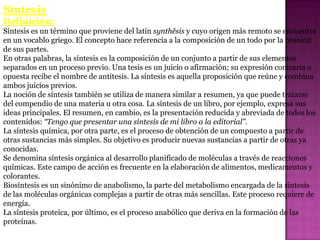 Síntesis
Definición:
Síntesis es un término que proviene del latín synthĕsis y cuyo origen más remoto se encuentra
en un vocablo griego. El concepto hace referencia a la composición de un todo por la reunión
de sus partes.
En otras palabras, la síntesis es la composición de un conjunto a partir de sus elementos
separados en un proceso previo. Una tesis es un juicio o afirmación; su expresión contraria u
opuesta recibe el nombre de antítesis. La síntesis es aquella proposición que reúne y combina
ambos juicios previos.
La noción de síntesis también se utiliza de manera similar a resumen, ya que puede tratarse
del compendio de una materia u otra cosa. La síntesis de un libro, por ejemplo, expresa sus
ideas principales. El resumen, en cambio, es la presentación reducida y abreviada de todos los
contenidos: “Tengo que presentar una síntesis de mi libro a la editorial”.
La síntesis química, por otra parte, es el proceso de obtención de un compuesto a partir de
otras sustancias más simples. Su objetivo es producir nuevas sustancias a partir de otras ya
conocidas.
Se denomina síntesis orgánica al desarrollo planificado de moléculas a través de reacciones
químicas. Este campo de acción es frecuente en la elaboración de alimentos, medicamentos y
colorantes.
Biosíntesis es un sinónimo de anabolismo, la parte del metabolismo encargada de la síntesis
de las moléculas orgánicas complejas a partir de otras más sencillas. Este proceso requiere de
energía.
La síntesis proteica, por último, es el proceso anabólico que deriva en la formación de las
proteínas.
 