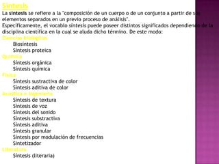 Síntesis
La síntesis se refiere a la "composición de un cuerpo o de un conjunto a partir de sus
elementos separados en un previo proceso de análisis".
Específicamente, el vocablo síntesis puede poseer distintos significados dependiendo de la
disciplina científica en la cual se aluda dicho término. De este modo:
Ciencias biológicas
     Biosíntesis
     Síntesis proteica
Química
     Síntesis orgánica
     Síntesis química
Física
     Síntesis sustractiva de color
     Síntesis aditiva de color
Acústica e Ingeniería
     Síntesis de textura
     Síntesis de voz
     Síntesis del sonido
     Síntesis substractiva
     Síntesis aditiva
     Síntesis granular
     Síntesis por modulación de frecuencias
     Sintetizador
Literatura
     Síntesis (literaria)
 