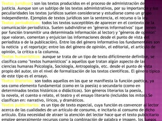 Textos jurídicos: son los textos producidos en el proceso de administración de
justicia. Aunque son un subtipo de los textos administrativos, por su importancia y sus
peculiaridades los textos jurídicos suelen considerarse y estudiarse como un grupo
independiente. Ejemplos de textos jurídicos son la sentencia, el recurso o la ley.
Textos periodísticos: todos los textos susceptibles de aparecer en el contexto de la
comunicación periodística. Suelen subdividirse en "géneros informativos" (que tienen
por función transmitir una determinada información al lector) y "géneros de opinión"
(que valoran, comentan y enjuician las informaciones desde el punto de vista del
periodista o de la publicación). Entre los del género informativo los fundamentales son
la noticia y el reportaje; entre los del género de opinión, el editorial, el artículo de
opinión, la crítica o la columna.
Textos humanísticos: aunque se trata de un tipo de texto difícilmente definible, se
clasifica como "textos humanísticos" a aquellos que tratan algún aspecto de las
ciencias humanas Psicología, Sociología, Antropología, etc. desde el punto de vista
propio del autor, sin el nivel de formalización de los textos científicos. El género típico
de este tipo es el ensayo.
Textos literarios: son todos aquellos en los que se manifiesta la función poética, ya
sea como elemento fundamental (como en la poesía) o secundario (como en
determinados textos históricos o didácticos). Son géneros literarios la poesía,
la novela, el cuento o relato, el teatro y el ensayo literario (incluidos los mitos).Se
clasifican en: narrativo, líricos, y dramáticos.
Textos publicitarios: es un tipo de texto especial, cuya función es convencer al lector
acerca de las cualidades de un artículo de consumo, e incitarlo al consumo de dicho
artículo. Esta necesidad de atraer la atención del lector hace que el texto publicitario
emplee generalmente recursos como la combinación de palabra e imagen, los juegos
 