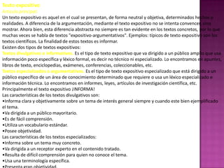 Texto expositivo
Artículo principal:
Un texto expositivo es aquel en el cual se presentan, de forma neutral y objetiva, determinados hechos o
realidades. A diferencia de la argumentación, mediante el texto expositivo no se intenta convencer, sino
mostrar. Ahora bien, esta diferencia abstracta no siempre es tan evidente en los textos concretos, por lo que
muchas veces se habla de textos "expositivo-argumentativos". Ejemplos: típicos de texto expositivo son los
textos científicos. La finalidad de estos textos es informar.
Existen dos tipos de textos expositivos:
Textos divulgativos o informativos. Es el tipo de texto expositivo que va dirigido a un público amplio que usa
información poco específica y léxico formal, es decir no técnico ni especializado. Lo encontramos en apuntes,
libros de texto, enciclopedias, exámenes, conferencias, coleccionables, etc.
Textos especializados o argumentativos. Es el tipo de texto expositivo especializado que está dirigido a un
público específico de un área de conocimiento determinado que requiere o usa un léxico especializado e
información técnica. Lo encontramos en informes, leyes, artículos de investigación científica, etc.
Principalmente el texto expositivo ¡INFORMA!
Las características de los textos divulgativos son:
•Informa clara y objetivamente sobre un tema de interés general siempre y cuando este bien ejemplificado
el tema.
•Va dirigida a un público mayoritario.
•Es de fácil comprensión.
•Utiliza un vocabulario estándar.
•Posee objetividad.
Las características de los textos especializados:
•Informa sobre un tema muy concreto.
•Va dirigida a un receptor experto en el contenido tratado.
•Resulta de difícil comprensión para quien no conoce el tema.
•Usa una terminología específica.
 