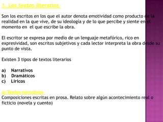 1. Los textos literarios
Son los escritos en los que el autor denota emotividad como producto de la
realidad en la que vive, de su ideología y de lo que percibe y siente en el
momento en el que escribe la obra.

El escritor se expresa por medio de un lenguaje metafórico, rico en
expresividad, son escritos subjetivos y cada lector interpreta la obra desde su
punto de vista.

Existen 3 tipos de textos literarios

a)   Narrativos
b)   Dramáticos
c)   Líricos

a) Textos narrativos
Composiciones escritas en prosa. Relato sobre algún acontecimiento real o
ficticio (novela y cuento)
 