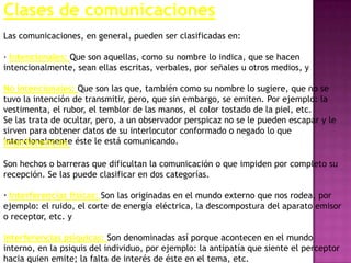 Clases de comunicaciones
Las comunicaciones, en general, pueden ser clasificadas en:

· Intencionales: Que son aquellas, como su nombre lo indica, que se hacen
intencionalmente, sean ellas escritas, verbales, por señales u otros medios, y

No intencionales: Que son las que, también como su nombre lo sugiere, que no se
tuvo la intención de transmitir, pero, que sin embargo, se emiten. Por ejemplo: la
vestimenta, el rubor, el temblor de las manos, el color tostado de la piel, etc.
Se las trata de ocultar, pero, a un observador perspicaz no se le pueden escapar y le
sirven para obtener datos de su interlocutor conformado o negado lo que
intencionalmente éste le está comunicando.
Interferencias

Son hechos o barreras que dificultan la comunicación o que impiden por completo su
recepción. Se las puede clasificar en dos categorías.

· Interferencias físicas: Son las originadas en el mundo externo que nos rodea, por
ejemplo: el ruido, el corte de energía eléctrica, la descompostura del aparato emisor
o receptor, etc. y

Interferencias psíquicas: Son denominadas así porque acontecen en el mundo
interno, en la psiquis del individuo, por ejemplo: la antipatía que siente el perceptor
hacia quien emite; la falta de interés de éste en el tema, etc.
 