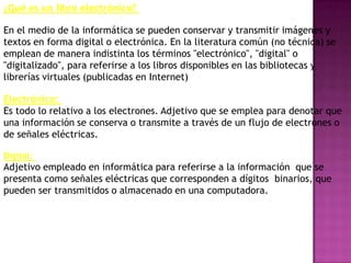 ¿Qué es un libro electrónico?

En el medio de la informática se pueden conservar y transmitir imágenes y
textos en forma digital o electrónica. En la literatura común (no técnica) se
emplean de manera indistinta los términos "electrónico", "digital" o
"digitalizado", para referirse a los libros disponibles en las bibliotecas y
librerías virtuales (publicadas en Internet)

Electrónico:
Es todo lo relativo a los electrones. Adjetivo que se emplea para denotar que
una información se conserva o transmite a través de un flujo de electrones o
de señales eléctricas.

Digital:
Adjetivo empleado en informática para referirse a la información que se
presenta como señales eléctricas que corresponden a dígitos binarios, que
pueden ser transmitidos o almacenado en una computadora.
 