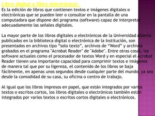 Libro digital o libro electrónico:
Es la edición de libros que contienen textos e imágenes digitales o
electrónicas que se pueden leer o consultar en la pantalla de una
computadora que dispone del programa (software) capaz de interpretar
adecuadamente las señales digitales.

La mayor parte de los libros digitales o electrónicos de la Universidad Abierta
publicados en la biblioteca digital o electrónica de la Institución, son
presentados en archivos tipo ―solo texto‖, archivos de ―Word‖ y archivos
grabados en el programa "Acrobat Reader" de "Adobe". Entre otras cosas, los
software actuales como el procesador de textos Word y en especial el Acrobat
Reader tienen una importante capacidad para comprimir textos e imágenes
de manera tal que por su ligereza, el contenido de los libros se baja
fácilmente, en apenas unos segundos desde cualquier parte del mundo, ya sea
desde la comodidad de su casa, su oficina o centro de trabajo.

Al igual que los libros impresos en papel, que están integrados por varios
textos o escritos cortos, los libros digitales o electrónicos también están
integrados por varios textos o escritos cortos digitales o electrónicos.
 