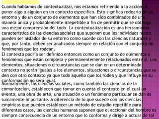 Contextualización
Cuando hablamos de contextualizar, nos estamos refiriendo a la acción de
poner algo o alguien en un contexto específico. Esto significa rodearlo de un
entorno y de un conjunto de elementos que han sido combinados de una
manera única y probablemente irrepetible a fin de permitir que se obtenga
una mejor comprensión del todo. La contextualización es una herramienta
característica de las ciencias sociales que suponen que los individuos nunca
pueden ser aislados de su entorno como sucede con las ciencias naturales y
que, por tanto, deben ser analizados siempre en relación con el conjunto de
fenómenos que los rodean.
El contexto podría ser definido entonces como un conjunto de elementos o
fenómenos que están completa y permanentemente relacionados entre sí. Los
elementos, situaciones o circunstancias que se dan en un determinado
contexto no serán iguales a los elementos, situaciones o circunstancias que se
den con otro contexto ya que todo aquello que los rodea y que influye en su
conformación no será igual.
Normalmente, las ciencias sociales, como también las ciencias de la
comunicación, establecen que tomar en cuenta el contexto en el cual un
evento, una obra de arte, una situación o un fenómeno particular se dan es
sumamente importante. A diferencia de lo que sucede con las ciencias
empíricas que pueden establecer un método de estudio repetible para
diferentes casos, las ciencias humanas suponen que el accionar del hombre es
siempre consecuencia de un entorno que lo conforma y dirige a actuar de tal
 