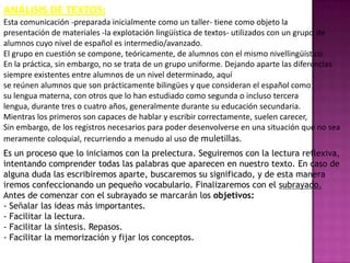ANÁLISIS DE TEXTOS:
Esta comunicación -preparada inicialmente como un taller- tiene como objeto la
presentación de materiales -la explotación lingüística de textos- utilizados con un grupo de
alumnos cuyo nivel de español es intermedio/avanzado.
El grupo en cuestión se compone, teóricamente, de alumnos con el mismo nivellingüístico.
En la práctica, sin embargo, no se trata de un grupo uniforme. Dejando aparte las diferencias
siempre existentes entre alumnos de un nivel determinado, aquí
se reúnen alumnos que son prácticamente bilingües y que consideran el español como
su lengua materna, con otros que lo han estudiado como segunda o incluso tercera
lengua, durante tres o cuatro años, generalmente durante su educación secundaria.
Mientras los primeros son capaces de hablar y escribir correctamente, suelen carecer,
Sin embargo, de los registros necesarios para poder desenvolverse en una situación que no sea
meramente coloquial, recurriendo a menudo al uso de muletillas.
Es un proceso que lo iniciamos con la prelectura. Seguiremos con la lectura reflexiva,
intentando comprender todas las palabras que aparecen en nuestro texto. En caso de
alguna duda las escribiremos aparte, buscaremos su significado, y de esta manera
iremos confeccionando un pequeño vocabulario. Finalizaremos con el subrayado.
Antes de comenzar con el subrayado se marcarán los objetivos:
- Señalar las ideas más importantes.
- Facilitar la lectura.
- Facilitar la síntesis. Repasos.
- Facilitar la memorización y fijar los conceptos.
 