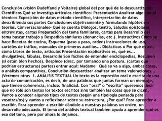 Conclusión (visión Dudeffand y Voltaire) global del por qué de lo descuartizado)
Científicos Qué se investiga Artículos científico- Presentación Analizar algo con el
técnicos Exposición de datos método científico, Interpretación de datos
describiendo sus partes Conclusiones objetivamente y formulando hipótesis o
teorías. Conversacionales- Qué se cuenta Diálogos, teatro, Saludos epistolares
entrevistas, cartas Preparación del tema familiares, cartas para Desarrollo del
tema buscar trabajo y Despedida similares (denuncias, etc.). Instructivos Cómo se
hace Recetas de cocina, Esquema (paso a paso, orden) instrucciones de uso,
carteles de tráfico, manuales de primeros auxilios... Didácticos o Por qué es así,
cómo Libros de texto, artículos Presentación explicativos es, qué es...
divulgativos, fábulas, Desarrollo Son fáciles de entender enciclopedias, Resumen
(si están bien hechos). Despiece (desc. por tomando una postura. (cartas que
podrían estructuras) partes) entrar aquí: Madame Qué se va a algo, ambas cosas,
o análisis comparativos, Conclusión descuartizar analizar un tema valoraciones...
(Veremos otras 1. ANÁLISIS TEXTUAL Un texto es la expresión oral o escrita de una
acto de comunicación, es decir, de una palabras que juntas forman un mensaje,
que tienen coherencia, incluso finalidad. Con “oral” o “escrita” queremos decir
que no sólo son textos los textos escritos sino también las cosas que se dicen.
Vamos a conocer algunos tipos de textos (según una tipología pensada para
vosotras/os) y vamos a reflexionar sobre su estructura. ¿Por qué? Para aprender a
escribir. Para aprender a escribir dándole a nuestras palabras un orden, un
desarrollo adecuado. El tema del análisis textual también ayuda a aprender qué es
eso del tono, pero por ahora lo dejamos.
 