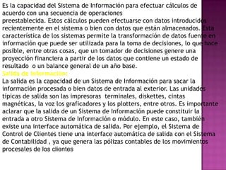 PROCESAMIENTO DE INFORMACION:
Es la capacidad del Sistema de Información para efectuar cálculos de
acuerdo con una secuencia de operaciones
preestablecida. Estos cálculos pueden efectuarse con datos introducidos
recientemente en el sistema o bien con datos que están almacenados. Esta
característica de los sistemas permite la transformación de datos fuente en
información que puede ser utilizada para la toma de decisiones, lo que hace
posible, entre otras cosas, que un tomador de decisiones genere una
proyección financiera a partir de los datos que contiene un estado de
resultado o un balance general de un año base.
Salida de Información:
La salida es la capacidad de un Sistema de Información para sacar la
información procesada o bien datos de entrada al exterior. Las unidades
típicas de salida son las impresoras terminales, diskettes, cintas
magnéticas, la voz los graficadores y los plotters, entre otros. Es importante
aclarar que la salida de un Sistema de Información puede constituir la
entrada a otro Sistema de Información o módulo. En este caso, también
existe una interface automática de salida. Por ejemplo, el Sistema de
Control de Clientes tiene una interface automática de salida con el Sistema
de Contabilidad , ya que genera las pólizas contables de los movimientos
procesales de los clientes
 