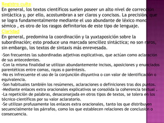 Registro culto
En general, los textos científicos suelen poseer un alto nivel de corrección
sintáctica y, por ello, acostumbran a ser claros y concisos. La precisión, que
se logra fundamentalmente mediante el uso abundante de léxico mono
sémico , es otro de los rasgos definitorios de este tipo de lenguaje.
Claridad
En general, predomina la coordinación y la yuxtaposición sobre la
subordinación; esto produce una marcada sencillez sintáctica; no son raros,
sin embargo, los textos de sintaxis más enrevesada.
-Son frecuentes las subordinadas adjetivas explicativas, que actúan como aclaración
de sus antecedentes.
-Con la misma finalidad se utilizan abundantemente incisos, aposiciones y enunciados
parentéticos entre comas, rayas o paréntesis.
-No es infrecuente el uso de la conjunción disyuntiva o con valor de identificación o
equivalencia.
-Son habituales también los resúmenes, aclaraciones o definiciones tras dos puntos.
-Mediante enlaces extra oracionales explicativos se consolida la coherencia textual .
-La repetición de palabras, desaconsejada en otros tipos de textos, se tolera en los
técnico–científicos por su valor aclaratorio.
-Se utilizan profusamente los enlaces extra oracionales, tanto los que distribuyen
secuencialmente los párrafos, como los que establecen relaciones de conclusión o
consecuencia.
 