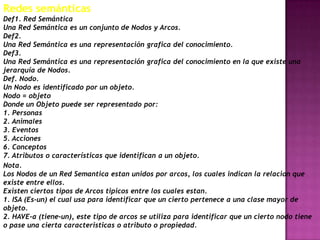 Redes semánticas
Def1. Red Semántica
Una Red Semántica es un conjunto de Nodos y Arcos.
Def2.
Una Red Semántica es una representación grafica del conocimiento.
Def3.
Una Red Semántica es una representación grafica del conocimiento en la que existe una
jerarquía de Nodos.
Def. Nodo.
Un Nodo es identificado por un objeto.
Nodo = objeto
Donde un Objeto puede ser representado por:
1. Personas
2. Animales
3. Eventos
5. Acciones
6. Conceptos
7. Atributos o características que identifican a un objeto.
Nota.
Los Nodos de un Red Semantica estan unidos por arcos, los cuales indican la relacion que
existe entre ellos.
Existen ciertos tipos de Arcos tipicos entre los cuales estan.
1. ISA (Es-un) el cual usa para identificar que un cierto pertenece a una clase mayor de
objeto.
2. HAVE-a (tiene-un), este tipo de arcos se utiliza para identificar que un cierto nodo tiene
o pase una cierta caracteristicas o atributo o propiedad.
 