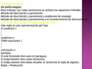 1.Que posee Bilbo
Un anillo magico.
Para trabajar con redes semánticas se utilizan los siguientes métodos:
Método de descripción y paramiento
Método de descripción y paramiento y problemas de analogía
Método de descripción y pareamiento y el reconocimiento de abstracciones
3.3. Sistemas basados en reglas de producción
Una regla es una representación del tipo
If condicion 1
:
:
condicion n
THEN conclusion 1
:
:
conclucion n
Ejemplo.
If esta lloviendo then saco mi paraguas.
If tengo hambre then como alimentos.
If tengo examen then debo estudiar or Sentarme al lado de alguien.
Regla = Producción
 