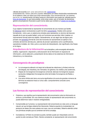 cálculos de acuerdo c o n u n a s e c u e n c i a d e operaciones
preestablecida. Estos cálculos pueden efectuarse con datos introducidos recientemente
en el sistema o bien con datos que están almacenados. Esta característica de los sistemas
p e r m i t e l a transformación de datos fuente en información que puede ser utilizada para la
toma de decisiones, lo que hace posible, entre otras cosas, que un tomador de decisiones
genere una proyección financiera a partir de los datos que contiene un estado de resultados.


Representación del conocimiento.
Cuyo objetivo fundamental es representar el conocimiento de una manera que facilite
la inferencia (sacar conclusiones) a partir de dicho conocimiento. Analiza cómo pensar
formalmente - cómo usar un sistema de símbolos para representar un dominio del discurso
(aquello de lo que se puede hablar), junto con funciones que permitan inferir (realizar un
razonamiento formal) sobre los objetos. Generalmente, se usa algún tipo de lógica para
proveer una semántica formal de como las funciones de razonamiento se aplican a los
símbolos del dominio del discurso, además de proveer operadores como cuantificadores,
operadores modales, etc. Esto, junto a una teoría de interpretación, dan significado a las frases
en la lógica.

Arquitectura de la Información es la disciplina y arte encargada del estudio,
análisis, organización, disposición y estructuración de la información en espacios de
información, y de la selección y presentación de los datos en los sistemas de información
interactivos y no interactivos.



Convergencia de paradigmas

       La convergencia alterará a lo largo de la década las relaciones (y límites) entre las
        tecnologías, las industrias y los mercados, los géneros, los medios y las audiencias.
       Etapas de Convergencia Convergencia comercial, alianzas Convergencia equipos
        (productos inteligentes) Convergencia entre terminales Convergencia de Redes y
        normativa.
       Una serie infinita solo tiene una suma significativa si la suma de grandes números de
        términos se estaciona hacia un único valor, comportamiento conocido como
        convergencia.




Las formas de representación del conocimiento

   Cobertura, que significa que la representación del conocimiento cubre la información en
    anchura y profundidad. Sin una cobertura amplia, la representación del conocimiento no
    puede determinar nada ni resolver ambigüedades.

   Comprensible por humanos. La representación del conocimiento es vista como un lenguaje
    natural, así que la lógica debería fluir libremente. Debería soportar la modularidad y la
    jerarquía de clases (los osos polares son osos, que son animales). Debería además contar
    con primitivas simples que se combinen de forma compleja.

   Consistencia. Si Pedro ha cerrado la puerta, también puede ser interpretado como la
    puerta ha sido cerrada por Pedro. Siendo consistente, la representación del conocimiento
 