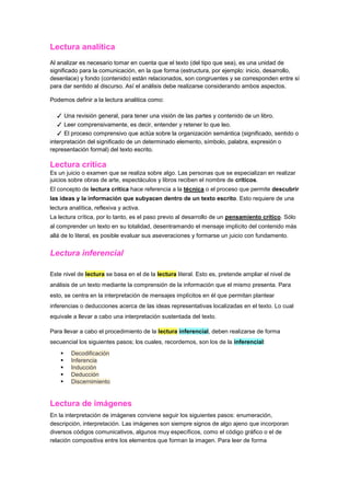 Lectura analítica
Al analizar es necesario tomar en cuenta que el texto (del tipo que sea), es una unidad de
significado para la comunicación, en la que forma (estructura, por ejemplo: inicio, desarrollo,
desenlace) y fondo (contenido) están relacionados, son congruentes y se corresponden entre sí
para dar sentido al discurso. Así el análisis debe realizarse considerando ambos aspectos.

Podemos definir a la lectura analitica como:

  ✓ Una revisión general, para tener una visión de las partes y contenido de un libro.
   ✓ Leer comprensivamente, es decir, entender y retener lo que leo.
   ✓ El proceso comprensivo que actúa sobre la organización semántica (significado, sentido o
interpretación del significado de un determinado elemento, símbolo, palabra, expresión o
representación formal) del texto escrito.

Lectura crítica
Es un juicio o examen que se realiza sobre algo. Las personas que se especializan en realizar
juicios sobre obras de arte, espectáculos y libros reciben el nombre de críticos.
El concepto de lectura crítica hace referencia a la técnica o el proceso que permite descubrir
las ideas y la información que subyacen dentro de un texto escrito. Esto requiere de una
lectura analítica, reflexiva y activa.
La lectura crítica, por lo tanto, es el paso previo al desarrollo de un pensamiento crítico. Sólo
al comprender un texto en su totalidad, desentramando el mensaje implícito del contenido más
allá de lo literal, es posible evaluar sus aseveraciones y formarse un juicio con fundamento.


Lectura inferencial

Este nivel de lectura se basa en el de la lectura literal. Esto es, pretende ampliar el nivel de
análisis de un texto mediante la comprensión de la información que el mismo presenta. Para
esto, se centra en la interpretación de mensajes implícitos en él que permitan plantear
inferencias o deducciones acerca de las ideas representativas localizadas en el texto. Lo cual
equivale a llevar a cabo una interpretación sustentada del texto.

Para llevar a cabo el procedimiento de la lectura inferencial, deben realizarse de forma
secuencial los siguientes pasos; los cuales, recordemos, son los de la inferencial:
       Decodificación
       Inferencia
       Inducción
       Deducción
       Discernimiento


Lectura de imágenes
En la interpretación de imágenes conviene seguir los siguientes pasos: enumeración,
descripción, interpretación. Las imágenes son siempre signos de algo ajeno que incorporan
diversos códigos comunicativos, algunos muy específicos, como el código gráfico o el de
relación compositiva entre los elementos que forman la imagen. Para leer de forma
 