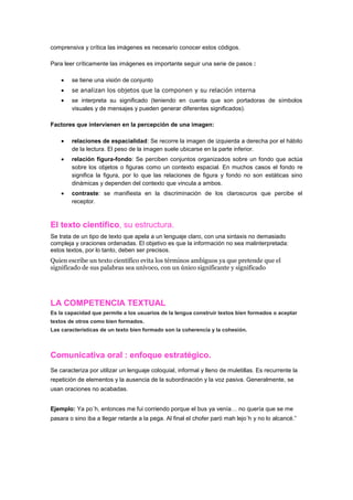 comprensiva y crítica las imágenes es necesario conocer estos códigos.

Para leer críticamente las imágenes es importante seguir una serie de pasos :

        se tiene una visión de conjunto
        se analizan los objetos que la componen y su relación interna
        se interpreta su significado (teniendo en cuenta que son portadoras de símbolos
        visuales y de mensajes y pueden generar diferentes significados).

Factores que intervienen en la percepción de una imagen:

        relaciones de espacialidad: Se recorre la imagen de izquierda a derecha por el hábito
        de la lectura. El peso de la imagen suele ubicarse en la parte inferior.
        relación figura-fondo: Se perciben conjuntos organizados sobre un fondo que actúa
        sobre los objetos o figuras como un contexto espacial. En muchos casos el fondo re
        significa la figura, por lo que las relaciones de figura y fondo no son estáticas sino
        dinámicas y dependen del contexto que vincula a ambos.
        contraste: se manifiesta en la discriminación de los claroscuros que percibe el
        receptor.



El texto científico, su estructura.
Se trata de un tipo de texto que apela a un lenguaje claro, con una sintaxis no demasiado
compleja y oraciones ordenadas. El objetivo es que la información no sea malinterpretada:
estos textos, por lo tanto, deben ser precisos.
Quien escribe un texto científico evita los términos ambiguos ya que pretende que el
significado de sus palabras sea unívoco, con un único significante y significado




LA COMPETENCIA TEXTUAL
Es la capacidad que permite a los usuarios de la lengua construir textos bien formados o aceptar
textos de otros como bien formados.
Las características de un texto bien formado son la coherencia y la cohesión.



Comunicativa oral : enfoque estratégico.
Se caracteriza por utilizar un lenguaje coloquial, informal y lleno de muletillas. Es recurrente la
repetición de elementos y la ausencia de la subordinación y la voz pasiva. Generalmente, se
usan oraciones no acabadas.


Ejemplo: Ya po´h, entonces me fui corriendo porque el bus ya venía… no quería que se me
pasara o sino iba a llegar retarde a la pega. Al final el chofer paró mah lejo´h y no lo alcancé.”
 