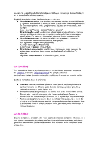 ejemplo no es posible substituir alterado por modificado (sin cambio de significado) ni
en el segundo alterado por nervioso.

Específicamente las clases de sinonimia reconocida son:
   • Sinonimia conceptual. Los términos relacionados remiten al mismo referente
       y significan exactamente lo mismo (a veces puede haber una cierta preferencia
       de un dialecto por una forma y la preferencia opuesta en otro dialecto). Por
       ejemplo:
      “asno – borrico” “marido - esposo” “alberca - piscina”
   • Sinonimia referencial. Los términos relacionados remiten al mismo referente
       pero no significan lo mismo, no presentan exactamente los mismos rasgos
       significativos. Por ejemplo: ::limonada – elemento líquido, mesa - mueble
   • Sinonimia contextual. Los términos relacionados pueden conmutarse
       únicamente en determinados contextos. Por ejemplo:
       Las legumbres son pesadas (indigestas).
      Tu amigo es muy pesado (cansino).
       Este trabajo es pesado (duro, arduo).
       Sinonimia de connotación. Los términos relacionados están cargados de
       valoraciones subjetivas, tanto que se pierde el significado objetivo. Por
       ejemplo:
       Miguel es un monstruo de la informática (genio, hábil).




ANTONIMOS
Son palabras que tienen un significado opuesto o contrario. Deben pertenecer, al igual que
los sinónimos, a la misma categoría gramatical. Por ejemplo, antónimos
de alegría son: tristeza, depresión, melancolía...; antónimos de grande son pequeño o chico.

Existen al menos tres clases de antónimos:

    •   Graduales: Las dos palabras se oponen de forma gradual; hay otras palabras que
        significan lo mismo con diferente grado. Ejemplo: blanco y negro (hay gris), frío y
        caliente (hay templado, gélido, helado, tibio...).
    •   Complementarios: El significado de una elimina el de la otra ,incompatibles entre si.
        Ejemplo: vivo y muerto (no se puede estar vivo y muerto a la vez).Es decir, la
        afirmación de uno implica la negación del otro. EJ: Si algo es legal, no puede ser ilegal.
    •   Recíprocos: designan una relación desde el punto de vista opuesto, no se puede dar
        uno sin el otro. Ejemplo: comprar y vender (para que alguien venda una cosa otro tiene
        que comprarla; si uno no compra, el otro no vende, pero no se puede comprar algo si
        no lo vende alguien)



ANALOGIAS
Significa comparación o relación entre varias razones o conceptos; comparar o relacionar dos o
más objetos o experiencias, apreciando y señalando características generales y particulares,
generando razonamientos y conductas basándose en la existencia de las semejanzas entre
unos y otros.
 