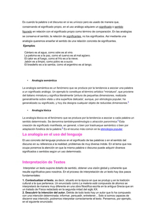 Es cuando la palabra o el discurso en sí es unívoco pero es usado de manera que,
     conservando el significado propio, en el uso análogo adquiere un significado o sentido
     figurado en relación con el significado propio como término de comparación. En las analogías
     se conserva el sentido, la relación de significantes, no los significados. Así mediante una
     analogía queremos enseñar el sentido de una relación concreta de significantes.
     Ejemplos:

1.    Cántaro es al agua, como odre es al vino.
2.    La paloma es a la paz, como el cuervo es al mal agüero.
3.    El calor es al fuego, como el frío es a la nieve.
4.    Jabón es a limpio, como polvo es a sucio.
5.    El brasileño es a la samba, como el argentino es al tango.




         •   Analogía semántica

     La analogía semántica es un fenómeno que se produce por la tendencia a asociar una palabra
     a un significado análogo. Un ejemplo lo constituye el término artístico "miniatura", que proviene
     del italiano miniatura y significa literalmente 'pintura de pequeñas dimensiones, realizada
     generalmente sobre vitela u otra superficie delicada', aunque, por etimología popular, ha
                                                                                                  4
     generalizado su significado, y hoy día designa cualquier objeto de reducidas dimensiones.

         •   Analogía léxica

     La analogía léxica es el fenómeno que se produce por la tendencia a asociar a cada palabra un
                                                                                       5
     sentido determinado. Se denomina tambiénparetimología o atracción paronímica. Esta
     creación de significado manifiesta, en general, o bien por trastrueque semántico o bien por
                                       6
     adaptación fonética de la palabra. Es el recurso más común en la etimología popular.

     La analogía en el uso del lenguaje
     El uso concreto del lenguaje produce en el significado de las palabras o en el sentido del
     discurso en su referencia a la realidad, problemas de muy diversa índole. En el tema que nos
     ocupa ponemos la atención en que la misma palabra o discurso puede adquirir diversos
     significados o sentidos según un uso determinado.



     Interpretación de Textos
      Interpretar un texto supone dotarlo de sentido, obtener una visión global y coherente que
     resulte significativa para nosotros. En el proceso de interpretación de un texto hay dos pasos
     fundamentales:
     1. Contextualizar el texto, es decir, situarlo en la época en que se produjo y en la tradición
     cultural a la que pertenece. Un enunciado como La materia está compuesta de átomos se
     interpretará de manera muy diferente en una obra filosófica escrita en la antigua Grecia que en
     un tratado de Física redactado en la segunda mitad del siglo XX.
     2. Descubrir la intención del autor. Detrás de todo texto hay un autor que lo ha compuesto
     con una intención determinada: informar, persuadir, entretener... Solo si somos capaces de
     discernir esa intención, podremos interpretar correctamente el texto. Pensemos, por ejemplo,
     en el siguiente enunciado:
 