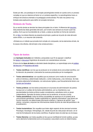 Existe por ello, una paradoja en el concepto psicolingüístico tenido en cuenta como un proceso
complejo en que se relaciona el lector en un contexto especifico. La psicolingüística hace un
enfoque de la lectura orientado a la pedagogía constructivista. Por esto nos parece muy
limitada esta explicación para definir el concepto de lectura.

Síntesis de Texto.
Es un escrito donde se denotan las ideas principales de un texto. A diferencia del resumen,
ésta presenta las ideas generales del autor, por lo tanto casi siempre es el autor quien las
publica. Es lo que se ha entendido de un texto, y estas se escriben en forma de narración.

En un libro, la síntesis literaria se presenta al principio, puede ser el punto de vista del autor
sobre el libro, o un resumen del contenido.

«Síntesis es un método que procede de lo simple a lo compuesto, de los elementos al todo, de
la causa a los efectos, del principio a las consecuencias.»




Tipos de textos
Las tipologías textuales son métodos y propuestas cuyo fin es agrupar o clasificar
los textos (y discursos) lingüísticos de acuerdo con características comunes.

El tema de los tipos de texto es abordado desde disciplinas y un aprendizaje como el análisis
del discurso y la lingüística del texto.

   Textos científicos: son los que se producen en el contexto de la comunidad científica, con
    la intención de presentar o demostrar los avances producidos por la investigación.

   Textos administrativos: son aquellos que se producen como medio de comunicación
    entre el individuo y determinada institución, o entre instituciones, y los individuos. Se trata
    de textos altamente formalizados, con estructuras rígidas y que frecuentemente tienen una
    función per formativa.

   Textos jurídicos: son los textos producidos en el proceso de administración de justicia.
    Aunque son un subtipo de los textos administrativos, por su importancia y sus
    peculiaridades los textos jurídicos suelen considerarse y estudiarse como un grupo
    independiente. Ejemplos de textos jurídicos son la sentencia, el recurso o la ley.
   Textos periodísticos: todos los textos susceptibles de aparecer en el contexto de la
    comunicación periodística. Suelen subdividirse en "géneros informativos" (que tienen por
    función transmitir una determinada información al lector) y "géneros de opinión" (que
    valoran, comentan y enjuician las informaciones desde el punto de vista del periodista o de
    la publicación).

   Textos humanísticos: Son aquellos que tratan algún aspecto de las ciencias humanas
    Psicología, Sociología, Antropología, etc. desde el punto de vista propio del autor, sin el
    nivel de formalización de los textos científicos. El género típico de este tipo es el ensayo.

   Textos literarios: son todos aquellos en los que se manifiesta la función poética, ya sea
    como elemento fundamental (como en la poesía) o secundario (como en determinados
 