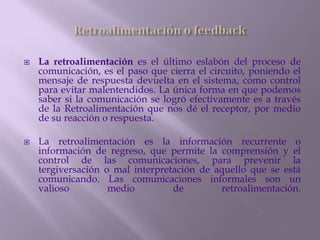    La retroalimentación es el último eslabón del proceso de
    comunicación, es el paso que cierra el circuito, poniendo el
    mensaje de respuesta devuelta en el sistema, como control
    para evitar malentendidos. La única forma en que podemos
    saber si la comunicación se logró efectivamente es a través
    de la Retroalimentación que nos dé el receptor, por medio
    de su reacción o respuesta.

   La retroalimentación es la información recurrente o
    información de regreso, que permite la comprensión y el
    control de las comunicaciones, para prevenir la
    tergiversación o mal interpretación de aquello que se está
    comunicando. Las comunicaciones informales son un
    valioso         medio         de        retroalimentación.
 