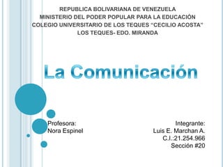 REPUBLICA BOLIVARIANA DE VENEZUELA
  MINISTERIO DEL PODER POPULAR PARA LA EDUCACIÓN
COLEGIO UNIVERSITARIO DE LOS TEQUES “CECILIO ACOSTA”
              LOS TEQUES- EDO. MIRANDA




    Profesora:                              Integrante:
    Nora Espinel                    Luis E. Marchan A.
                                       C.I.:21.254.966
                                          Sección #20
 