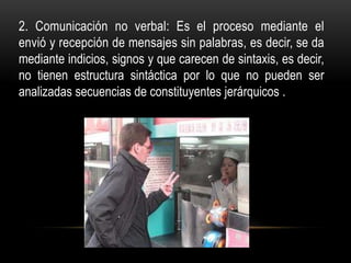 2. Comunicación no verbal: Es el proceso mediante el
envió y recepción de mensajes sin palabras, es decir, se da
mediante indicios, signos y que carecen de sintaxis, es decir,
no tienen estructura sintáctica por lo que no pueden ser
analizadas secuencias de constituyentes jerárquicos .
 