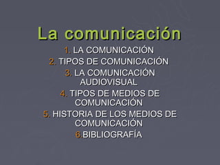 La comunicación
      1. LA COMUNICACIÓN
  2. TIPOS DE COMUNICACIÓN
      3. LA COMUNICACIÓN
          AUDIOVISUAL
     4. TIPOS DE MEDIOS DE
         COMUNICACIÓN
5. HISTORIA DE LOS MEDIOS DE
         COMUNICACIÓN
         6.BIBLIOGRAFÍA
 