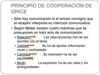 PRINCIPIO DE COOPERACIÓN DE
GRICE
 Sólo hay comunicación si el emisor consigna que
  el receptor interpreta su intención comunicativa.
 Según Grice, existen cuatro máximas que se
  presuponen en todo acto de comunicación.
   Relación          Las intervenciones han de ser
    acordes con el tema.
   Calidad          Se ha de aportar información
    veraz y contrastada.
   Cantidad          Su extensión ha de ser
    equilibrada.
   Modo          La expresión ha de ser clara y sin
    ambigüedades.
 