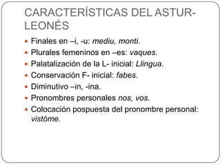 CARACTERÍSTICAS DEL ASTUR-
LEONÉS
 Finales en –i, -u: mediu, monti.
 Plurales femeninos en –es: vaques.
 Palatalización de la L- inicial: Llingua.
 Conservación F- inicial: fabes.
 Diminutivo –in, -ina.
 Pronombres personales nos, vos.
 Colocación pospuesta del pronombre personal:
  vistóme.
 