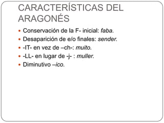 CARACTERÍSTICAS DEL
ARAGONÉS
 Conservación de la F- inicial: faba.
 Desaparición de e/o finales: sender.
 -IT- en vez de –ch-: muito.
 -LL- en lugar de -j- : muller.
 Diminutivo –ico.
 