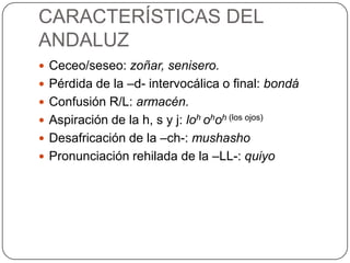 CARACTERÍSTICAS DEL
ANDALUZ
 Ceceo/seseo: zoñar, senisero.
 Pérdida de la –d- intervocálica o final: bondá
 Confusión R/L: armacén.
 Aspiración de la h, s y j: loh ohoh (los ojos)
 Desafricación de la –ch-: mushasho
 Pronunciación rehilada de la –LL-: quiyo
 