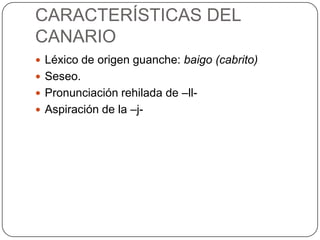 CARACTERÍSTICAS DEL
CANARIO
 Léxico de origen guanche: baigo (cabrito)
 Seseo.
 Pronunciación rehilada de –ll-
 Aspiración de la –j-
 